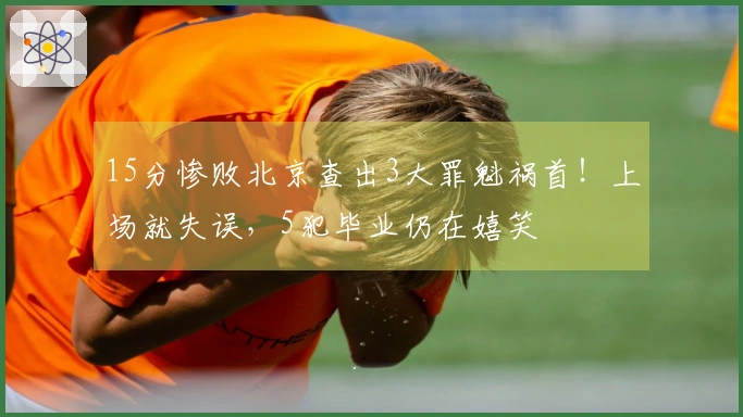 15分惨败北京查出3大罪魁祸首！上场就失误，5犯毕业仍在嬉笑